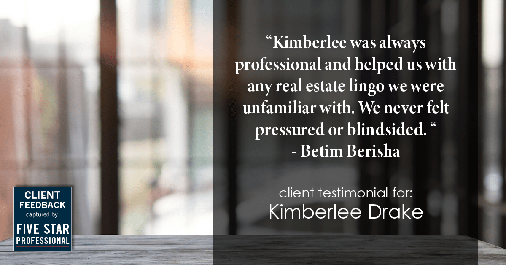 Testimonial for real estate agent Kimberlee Drake with COMPASS Real Estate in Newport Beach, CA: "Kimberlee was always professional and helped us with any real estate lingo we were unfamiliar with. We never felt pressured or blindsided. " - Betim Berisha