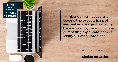Testimonial for real estate agent Kimberlee Drake with COMPASS Real Estate in Newport Beach, CA: "Kimberlee went above and beyond the expectations of any real estate agent working tirelessly on my behalf to make purchasing my dream home a reality." - Peter Piampiano