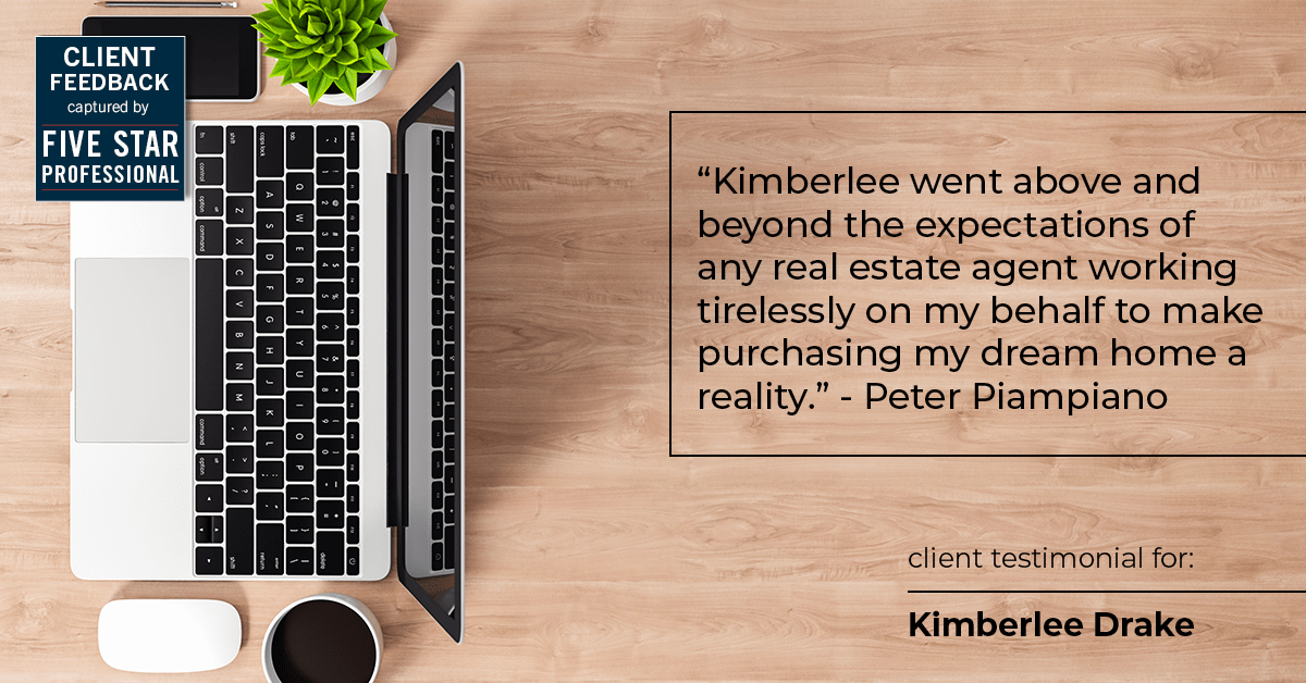 Testimonial for real estate agent Kimberlee Drake with COMPASS Real Estate in Newport Beach, CA: "Kimberlee went above and beyond the expectations of any real estate agent working tirelessly on my behalf to make purchasing my dream home a reality." - Peter Piampiano