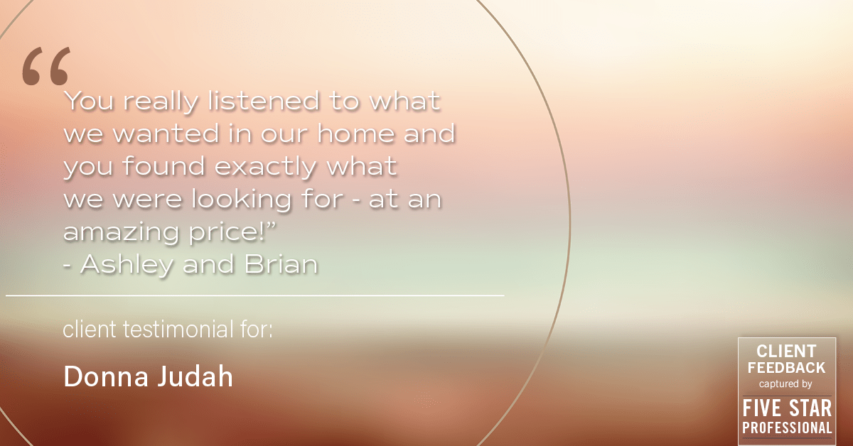 Testimonial for real estate agent Donna Judah with Coldwell Banker Sun Ridge Real Estate in Lincoln, CA: "You really listened to what we wanted in our home and you found exactly what we were looking for - at an amazing price!" - Ashley and Brian