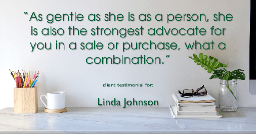 Testimonial for real estate agent Linda Johnson in West Hartford, CT: "As gentle as she is as a person, she is also the strongest advocate for you in a sale or purchase, what a combination."