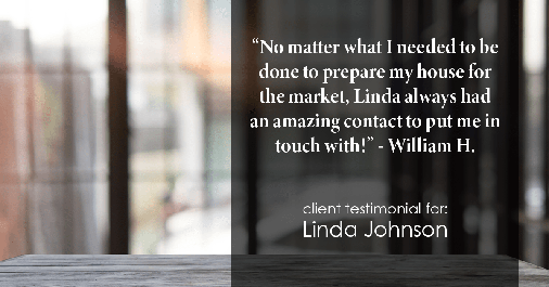 Testimonial for real estate agent Linda Johnson in West Hartford, CT: "No matter what I needed to be done to prepare my house for the market, Linda always had an amazing contact to put me in touch with!" - William H.