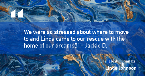 Testimonial for real estate agent Linda Johnson in West Hartford, CT: "We were so stressed about where to move to and Linda came to our rescue with the home of our dreams!!" - Jackie D.