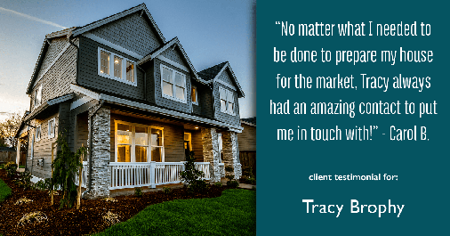 Testimonial for real estate agent Tracy Brophy with REMAX Equity Group in Portland, OR: "No matter what I needed to be done to prepare my house for the market, Tracy always had an amazing contact to put me in touch with!" - Carol B.