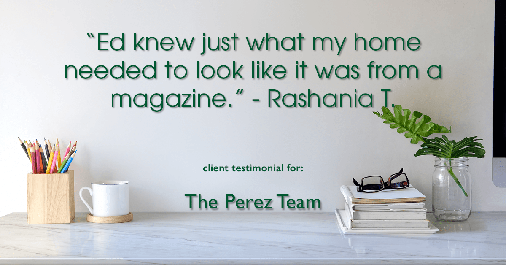 Testimonial for real estate agent Ed Perez with William Raveis Real Estate in Shelton, CT: "Ed knew just what my home needed to look like it was from a magazine." - Rashania T.