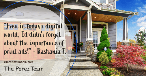 Testimonial for real estate agent Ed Perez with William Raveis Real Estate in Shelton, CT: "Even in today's digital world, Ed didn't forget about the importance of print ads!" - Rashania T.