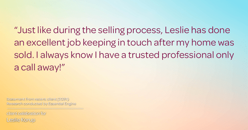 Testimonial for real estate agent Leslie Korup with Coldwell Banker Realty in West Bend, WI: "Just like during the selling process, Leslie has done an excellent job keeping in touch after my home was sold. I always know I have a trusted professional only a call away!"