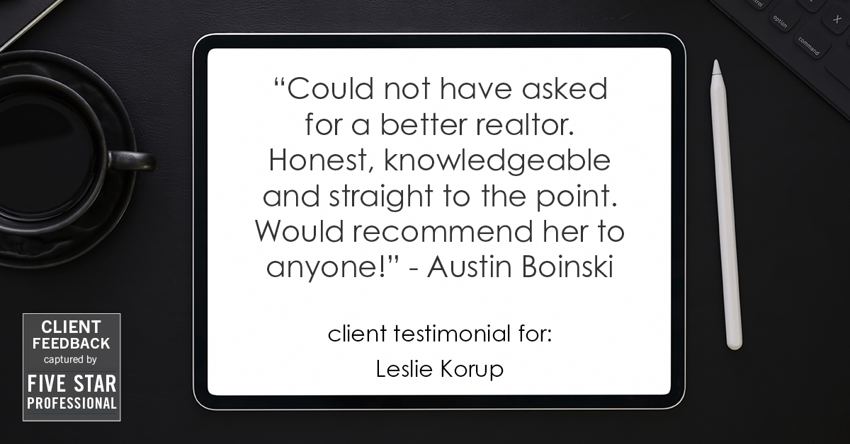 Testimonial for real estate agent Leslie Korup with Coldwell Banker Realty in West Bend, WI: "Could not have asked for a better realtor. Honest, knowledgeable and straight to the point. Would recommend her to anyone!" - Austin Boinski