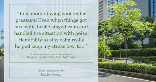 Testimonial for real estate agent Leslie Korup with Coldwell Banker Realty in West Bend, WI: "Talk about staying cool under pressure! Even when things got stressful, Leslie stayed calm and handled the situation with poise. Her ability to stay calm really helped keep my stress low, too!"