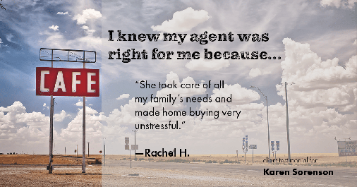 Testimonial for real estate agent Karen Sorenson with RE/MAX Newport Elite in Racine, WI: Right Agent: "She took care of all my family's needs and made home buying very unstressful." - Rachel H.