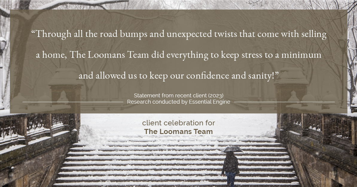 Testimonial for real estate agent The Loomans Team with Keller Williams Prestige in Germantown, WI: "Through all the road bumps and unexpected twists that come with selling a home, The Loomans Team did everything to keep stress to a minimum and allowed us to keep our confidence and sanity!"