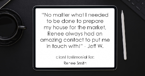 Testimonial for real estate agent Renee Smith with ReeceNichols Smith Realty in Harrisonville, MO: "No matter what I needed to be done to prepare my house for the market, Renee always had an amazing contact to put me in touch with!" - Jeff W.