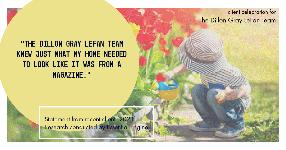 Testimonial for real estate agent Dillon Gray LeFan with Compass Realty Group in Saint Louis, MO: "The Dillon Gray LeFan Team knew just what my home needed to look like it was from a magazine."