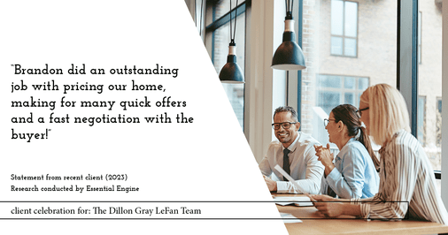 Testimonial for real estate agent the Dillon Gray LeFan team with Compass Realty Group in St. Louis, MO: "Brandon did an outstanding job with pricing our home, making for many quick offers and a fast negotiation with the buyer!"