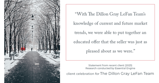 Testimonial for real estate agent Dillon Gray LeFan with Compass Realty Group in Saint Louis, MO: "With The Dillon Gray LeFan Team's knowledge of current and future market trends, we were able to put together an educated offer that the seller was just as pleased about as we were."