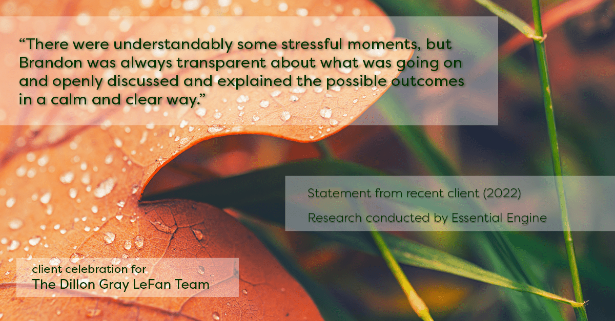 Testimonial for real estate agent Dillon Gray LeFan with Compass Realty Group in Saint Louis, MO: "There were understandably some stressful moments, but Brandon was always transparent about what was going on and openly discussed and explained the possible outcomes in a calm and clear way."