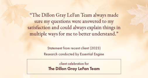 Testimonial for real estate agent Dillon Gray LeFan with Compass Realty Group in Saint Louis, MO: "The Dillon Gray LeFan Team always made sure my questions were answered to my satisfaction and could always explain things in multiple ways for me to better understand."