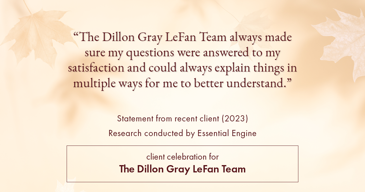 Testimonial for real estate agent Dillon Gray LeFan with Compass Realty Group in Saint Louis, MO: "The Dillon Gray LeFan Team always made sure my questions were answered to my satisfaction and could always explain things in multiple ways for me to better understand."