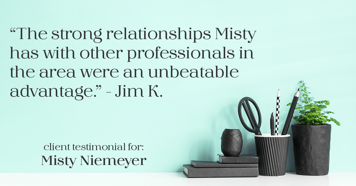 Testimonial for real estate agent Misty Niemeyer with Niemeyer & Associates REALTORS® in Boerne, TX: "The strong relationships Misty has with other professionals in the area were an unbeatable advantage." - Jim K.