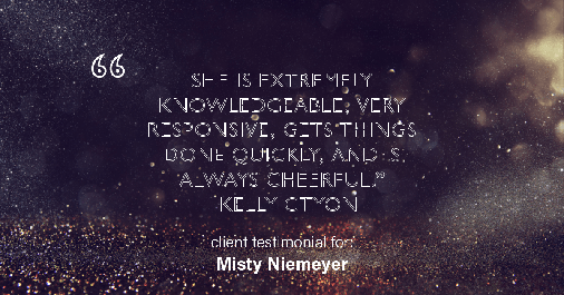Testimonial for real estate agent Misty Niemeyer with Niemeyer & Associates REALTORS® in Boerne, TX: "She is extremely knowledgeable, very responsive, gets things done quickly, and is always cheerful." - Kelly Ctyon