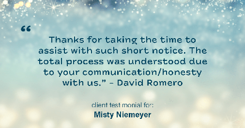 Testimonial for real estate agent Misty Niemeyer with Niemeyer & Associates REALTORS® in Boerne, TX: "Thanks for taking the time to assist with such short notice. The total process was understood due to your communication/honesty with us." - David Romero