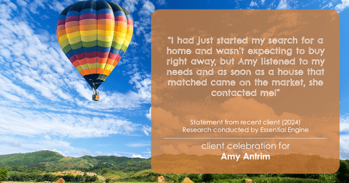 Testimonial for real estate agent Amy Antrim with Keller Williams Realty Partners in Overland Park, KS: "I had just started my search for a home and wasn't expecting to buy right away, but Amy listened to my needs and as soon as a house that matched came on the market, she contacted me!"