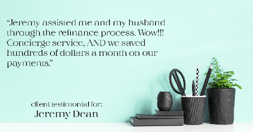 Testimonial for professional Jeremy Dean with Legacy Mutual Mortgage in San Antonio, TX: "Jeremy assisted me and my husband through the refinance process. Wow!!! Concierge service, AND we saved hundreds of dollars a month on our payments."