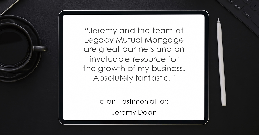 Testimonial for professional Jeremy Dean with Legacy Mutual Mortgage in San Antonio, TX: "Jeremy and the team at Legacy Mutual Mortgage are great partners and an invaluable resource for the growth of my business. Absolutely fantastic."