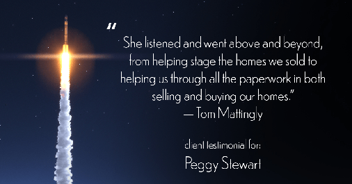 Testimonial for real estate agent Peggy Stewart with Realty Executives of St. Louis in St. Louis, MO: "She listened and went above and beyond, from helping stage the homes we sold to helping us through all the paperwork in both selling and buying our homes." - Tom Mattingly
