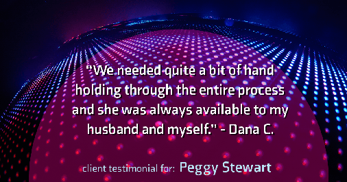 Testimonial for real estate agent Peggy Stewart with Realty Executives of St. Louis in St. Louis, MO: "We needed quite a bit of hand holding through the entire process and she was always available to my husband and myself." - Dana C.