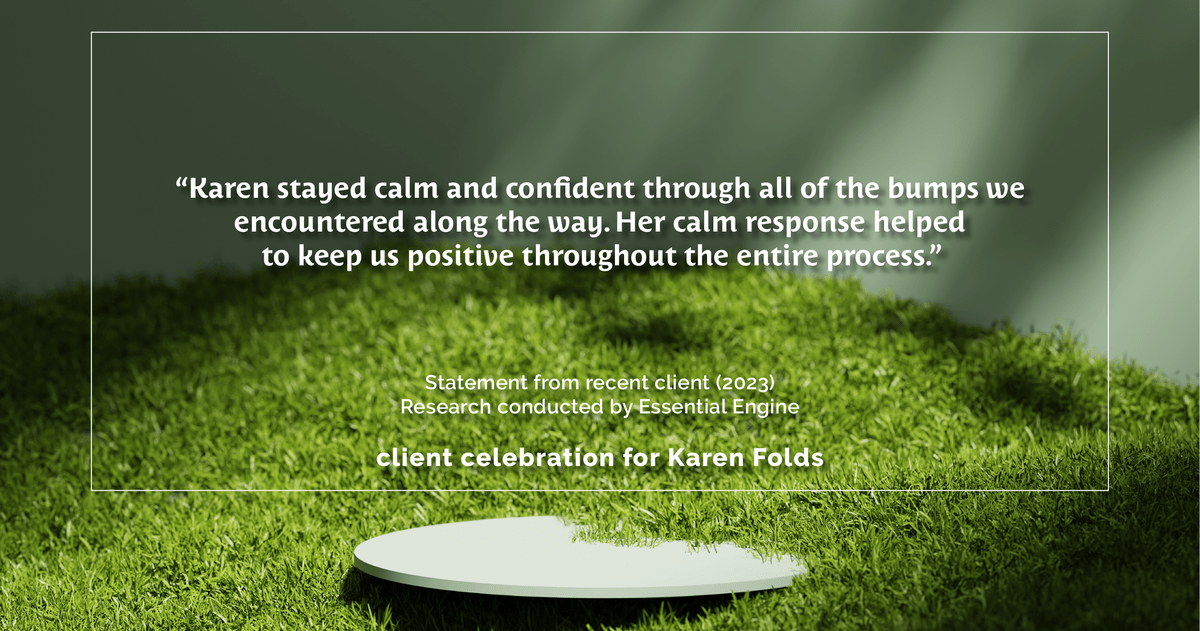 Testimonial for real estate agent Karen Folds with Sam Folds Realtors in Jacksonville, FL: "Karen stayed calm and confident through all of the bumps we encountered along the way. Her calm response helped to keep us positive throughout the entire process."