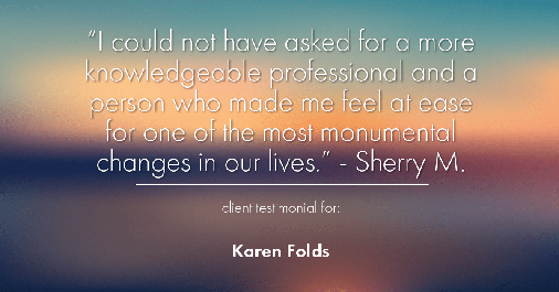Testimonial for real estate agent Karen Folds with Sam Folds Realtors in Jacksonville, FL: "I could not have asked for a more knowledgeable professional and a person who made me feel at ease for one of the most monumental changes in our lives." - Sherry M.
