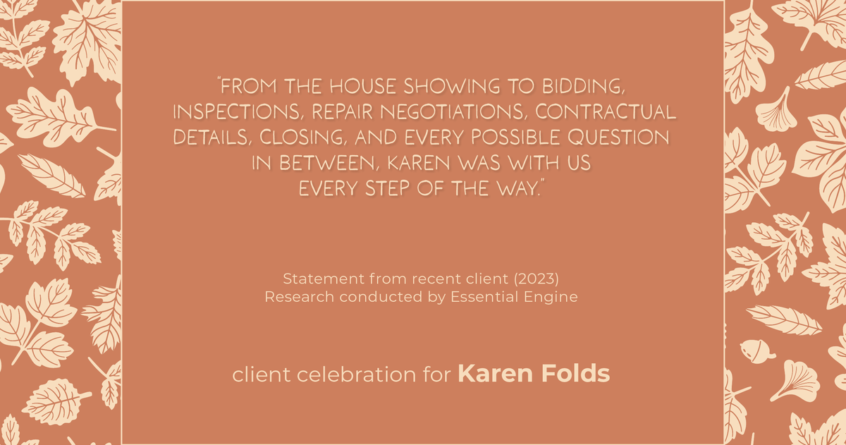 Testimonial for real estate agent Karen Folds with Sam Folds Realtors in Jacksonville, FL: "From the house showing to bidding, inspections, repair negotiations, contractual details, closing, and every possible question in between, Karen was with us every step of the way."