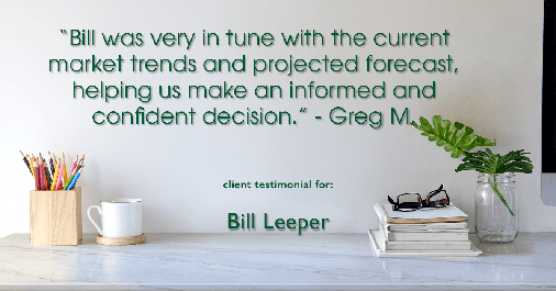 Testimonial for real estate agent Bill Leeper with Keller Williams in Greenwood Village, CO: "Bill was very in tune with the current market trends and projected forecast, helping us make an informed and confident decision." - Greg M.