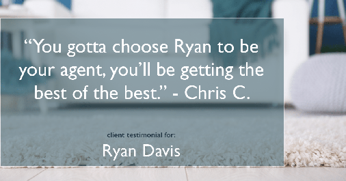 Testimonial for real estate agent Ryan Davis with Keller Williams Real Estate in , : "You gotta choose Ryan to be your agent, you'll be getting the best of the best." - Chris C.
