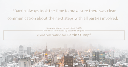 Testimonial for real estate agent Darrin Stumpf with Windermere West Metro in Seattle, WA: "Darrin always took the time to make sure there was clear communication about the next steps with all parties involved."