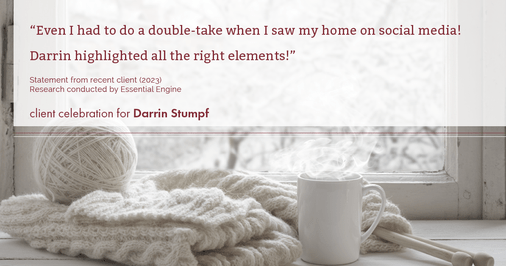 Testimonial for real estate agent Darrin Stumpf with Windermere West Metro in Seattle, WA: "Even I had to do a double-take when I saw my home on social media! Darrin highlighted all the right elements!"