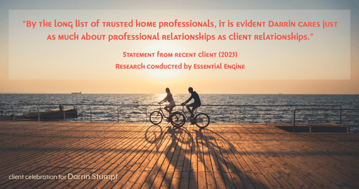 Testimonial for real estate agent Darrin Stumpf with Windermere West Metro in Seattle, WA: "By the long list of trusted home professionals, it is evident Darrin cares just as much about professional relationships as client relationships."