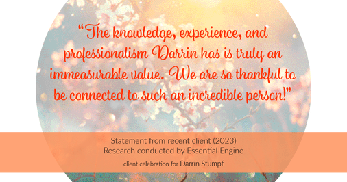 Testimonial for real estate agent Darrin Stumpf with Windermere West Metro in Seattle, WA: "The knowledge, experience, and professionalism Darrin has is truly an immeasurable value. We are so thankful to be connected to such an incredible person!"
