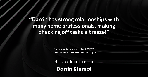 Testimonial for real estate agent Darrin Stumpf with Windermere West Metro in Seattle, WA: "Darrin has strong relationships with many home professionals, making checking off tasks a breeze!"