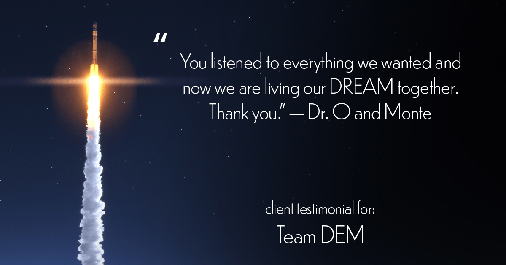 Testimonial for real estate agent Denise Matthis with DEM Financial Services & Real Estate in , : "You listened to everything we wanted and now we are living our DREAM together. Thank you." - Dr. O and Monte