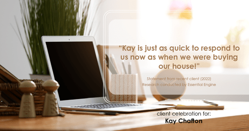 Testimonial for real estate agent Kay Chafton with Coldwell Banker Vanguard Realty in Fleming Island, FL: "Kay is just as quick to respond to us now as when we were buying our house!"
