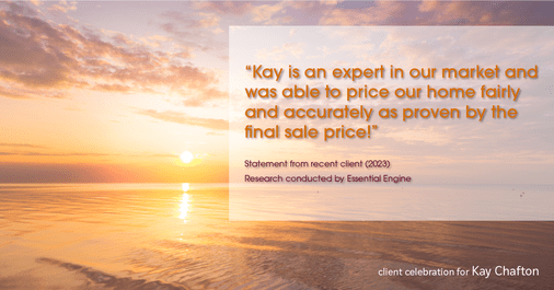 Testimonial for real estate agent Kay Chafton in Fleming Island, FL: "Kay is an expert in our market and was able to price our home fairly and accurately as proven by the final sale price!"