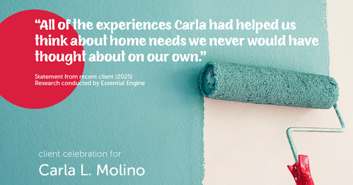 Testimonial for real estate agent Carla L. Molino with Coldwell Banker Realty in San Diego, CA: "All of the experiences Carla had helped us think about home needs we never would have thought about on our own."