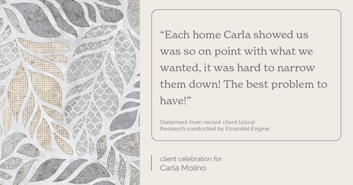 Testimonial for real estate agent Carla L. Molino with Coldwell Banker Realty in San Diego, CA: "Each home Carla showed us was so on point with what we wanted, it was hard to narrow them down! The best problem to have!"