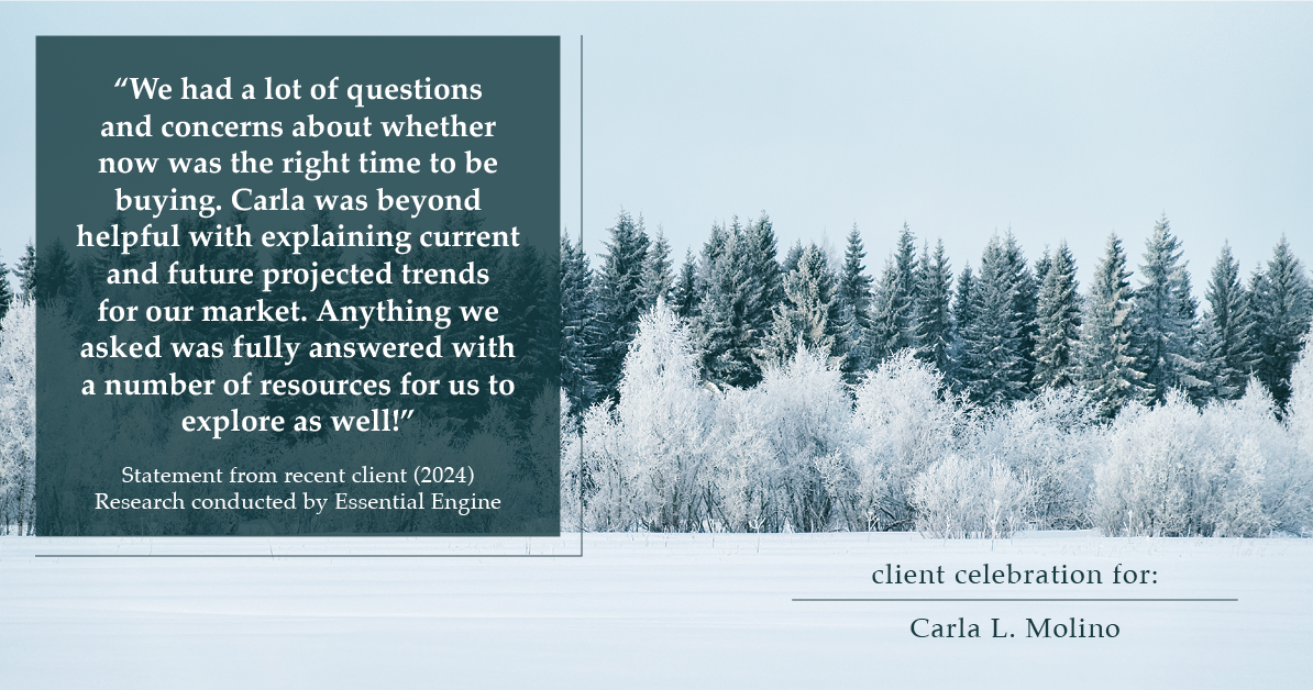 Testimonial for real estate agent Carla L. Molino with Coldwell Banker Realty in San Diego, CA: "We had a lot of questions and concerns about whether now was the right time to be buying. Carla was beyond helpful with explaining current and future projected trends for our market. Anything we asked was fully answered with a number of resources for us to explore as well!"