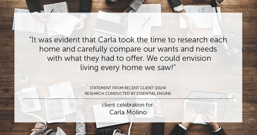 Testimonial for real estate agent Carla L. Molino with Coldwell Banker Realty in San Diego, CA: "It was evident that Carla took the time to research each home and carefully compare our wants and needs with what they had to offer. We could envision living every home we saw!"