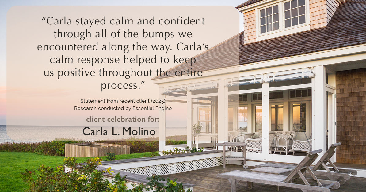 Testimonial for real estate agent Carla L. Molino with Coldwell Banker Realty in San Diego, CA: "Carla stayed calm and confident through all of the bumps we encountered along the way. Carla's calm response helped to keep us positive throughout the entire process."