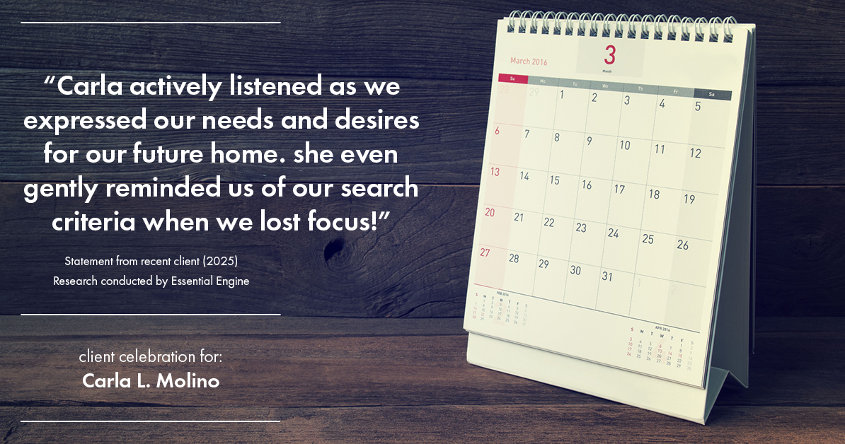Testimonial for real estate agent Carla L. Molino with Coldwell Banker Realty in San Diego, CA: "Carla actively listened as we expressed our needs and desires for our future home. she even gently reminded us of our search criteria when we lost focus!"