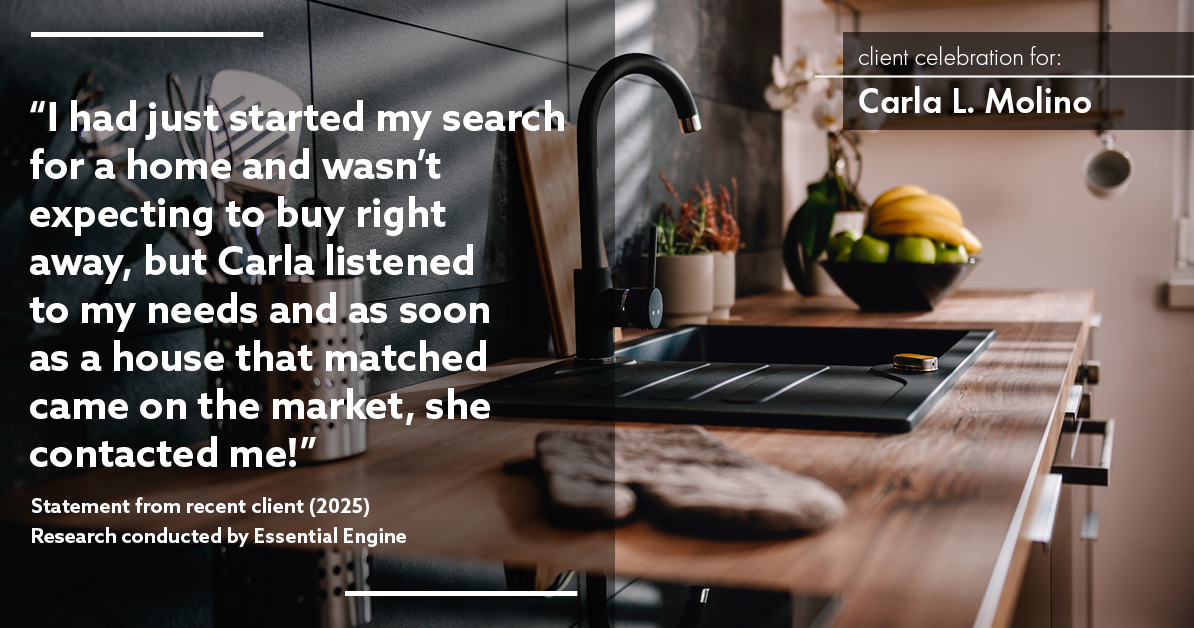 Testimonial for real estate agent Carla L. Molino with Coldwell Banker Realty in San Diego, CA: "I had just started my search for a home and wasn't expecting to buy right away, but Carla listened to my needs and as soon as a house that matched came on the market, she contacted me!"